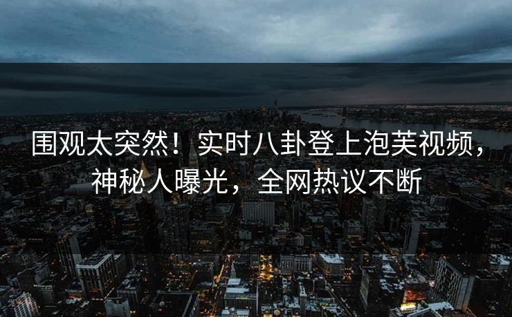 围观太突然！实时八卦登上泡芙视频，神秘人曝光，全网热议不断