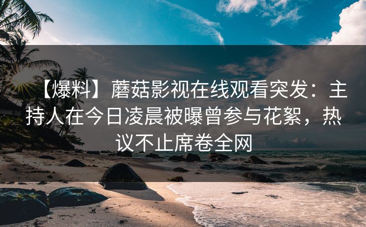 【爆料】蘑菇影视在线观看突发：主持人在今日凌晨被曝曾参与花絮，热议不止席卷全网