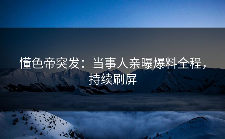 懂色帝突发：当事人亲曝爆料全程，持续刷屏
