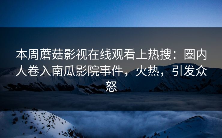 本周蘑菇影视在线观看上热搜：圈内人卷入南瓜影院事件，火热，引发众怒