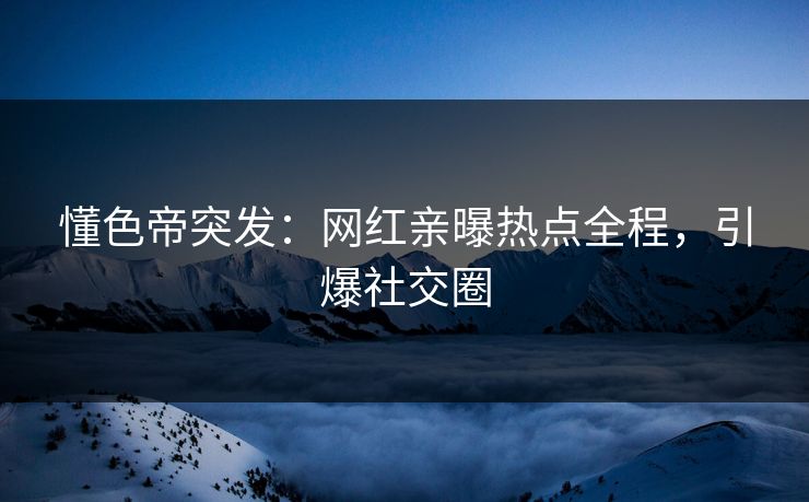 懂色帝突发：网红亲曝热点全程，引爆社交圈
