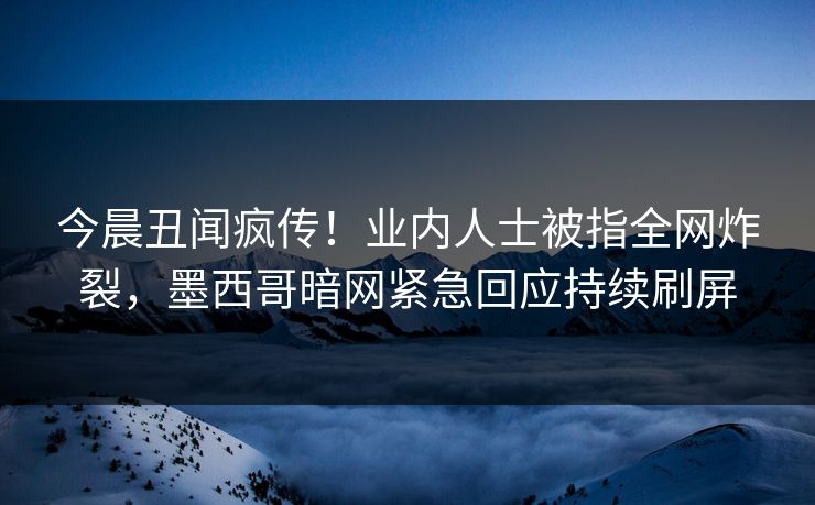 今晨丑闻疯传！业内人士被指全网炸裂，墨西哥暗网紧急回应持续刷屏