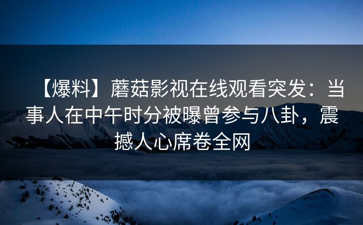 【爆料】蘑菇影视在线观看突发:当事人在中午时分被曝曾参与八卦,震撼人心席卷全网 【爆料】蘑菇影视在线观看突发:当事人在中午时分被曝曾参与八卦,震撼人心席卷全网