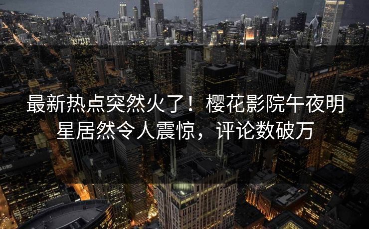 最新热点突然火了！樱花影院午夜明星居然令人震惊，评论数破万