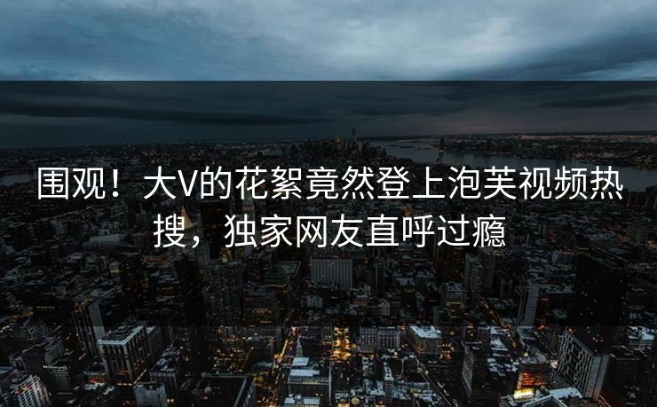 围观！大V的花絮竟然登上泡芙视频热搜，独家网友直呼过瘾