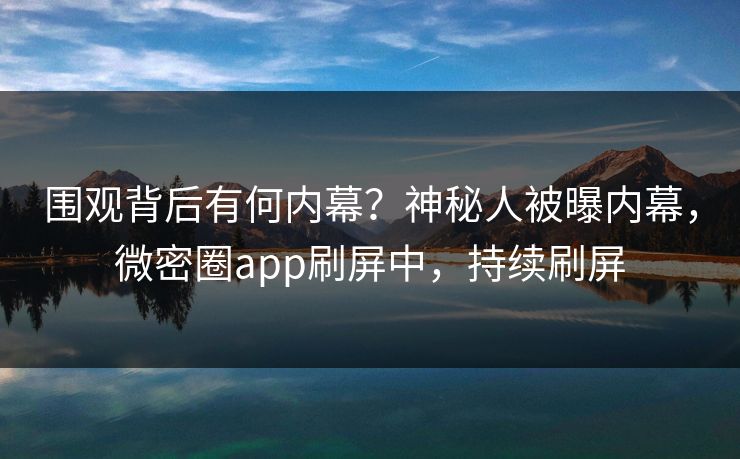 围观背后有何内幕?神秘人被曝内幕,微密圈app刷屏中,持续刷屏 围观背后有何内幕?神秘人被曝内幕,微密圈app刷屏中,持续刷屏