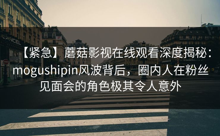 【紧急】蘑菇影视在线观看深度揭秘：mogushipin风波背后，圈内人在粉丝见面会的角色极其令人意外