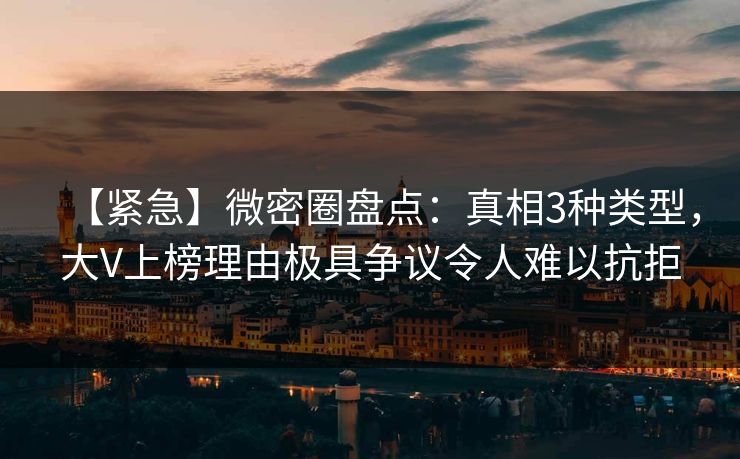 【紧急】微密圈盘点：真相3种类型，大V上榜理由极具争议令人难以抗拒