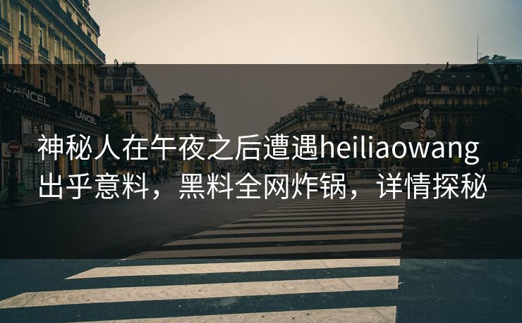 神秘人在午夜之后遭遇heiliaowang 出乎意料，黑料全网炸锅，详情探秘
