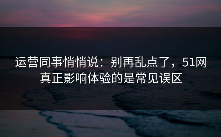 运营同事悄悄说:别再乱点了,51网真正影响体验的是常见误区 运营同事悄悄说:别再乱点了,51网真正影响体验的是常见误区