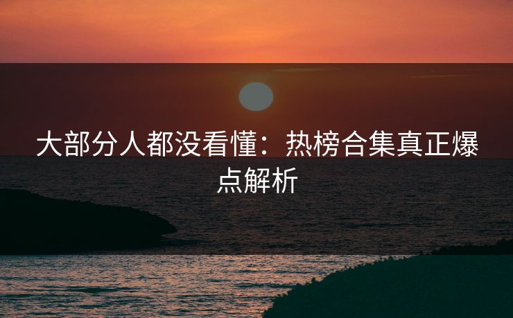 大部分人都没看懂：热榜合集真正爆点解析