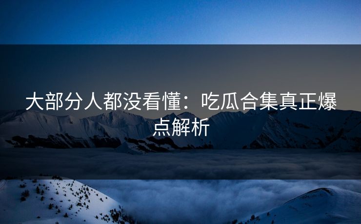 大部分人都没看懂：吃瓜合集真正爆点解析