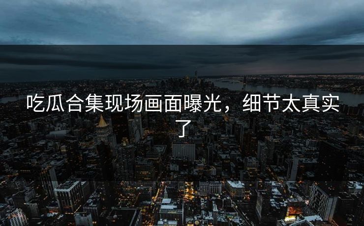 吃瓜合集现场画面曝光，细节太真实了