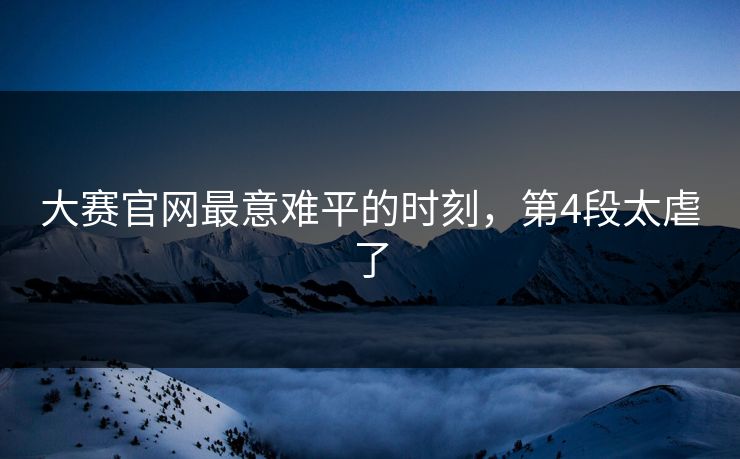 大赛官网最意难平的时刻，第4段太虐了