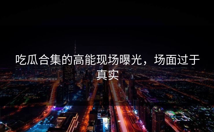 吃瓜合集的高能现场曝光，场面过于真实
