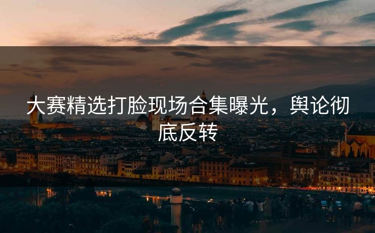 大赛精选打脸现场合集曝光，舆论彻底反转