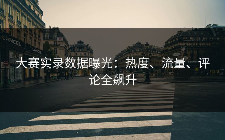 大赛实录数据曝光：热度、流量、评论全飙升