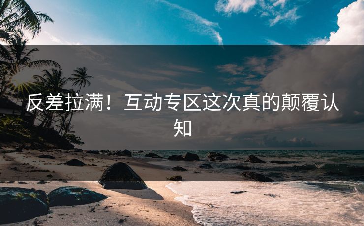 反差拉满！互动专区这次真的颠覆认知
