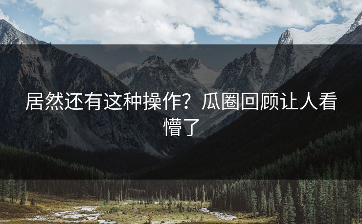 居然还有这种操作？瓜圈回顾让人看懵了