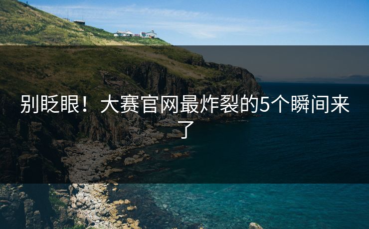 别眨眼！大赛官网最炸裂的5个瞬间来了