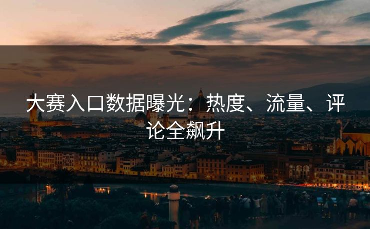 大赛入口数据曝光：热度、流量、评论全飙升