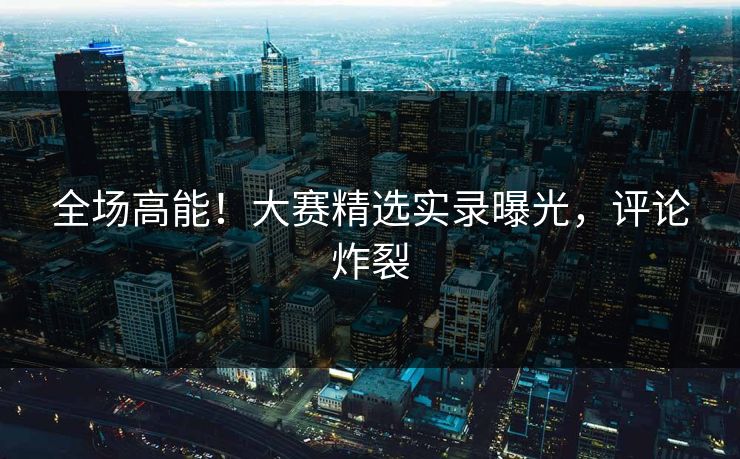 全场高能！大赛精选实录曝光，评论炸裂