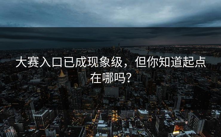 大赛入口已成现象级，但你知道起点在哪吗？