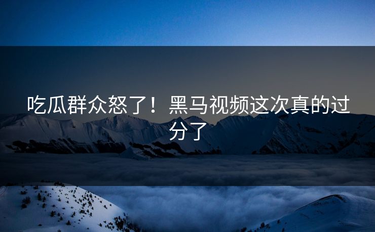 吃瓜群众怒了！黑马视频这次真的过分了