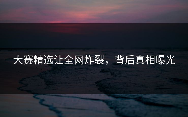 大赛精选让全网炸裂，背后真相曝光