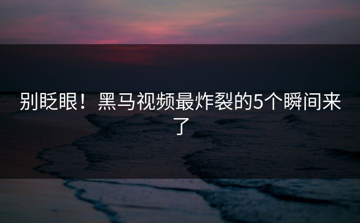 别眨眼！黑马视频最炸裂的5个瞬间来了