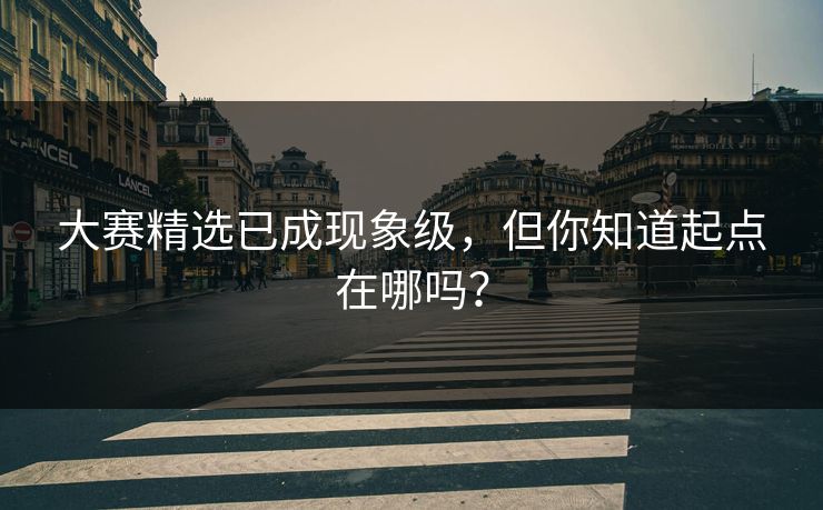 大赛精选已成现象级，但你知道起点在哪吗？