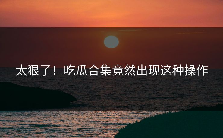 太狠了！吃瓜合集竟然出现这种操作