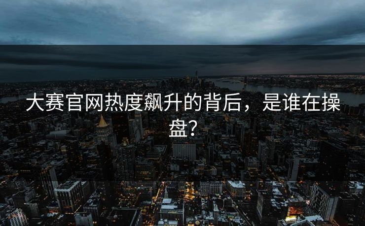 大赛官网热度飙升的背后，是谁在操盘？