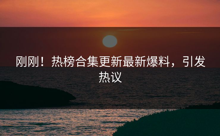 刚刚！热榜合集更新最新爆料，引发热议