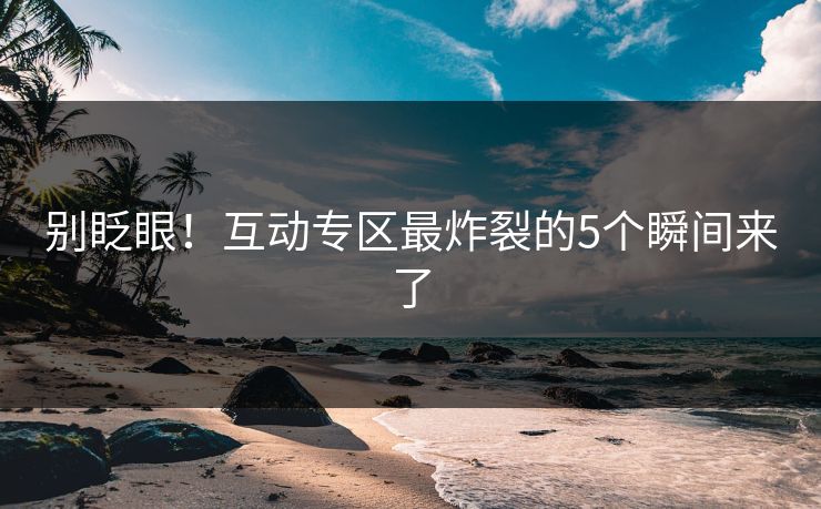 别眨眼！互动专区最炸裂的5个瞬间来了