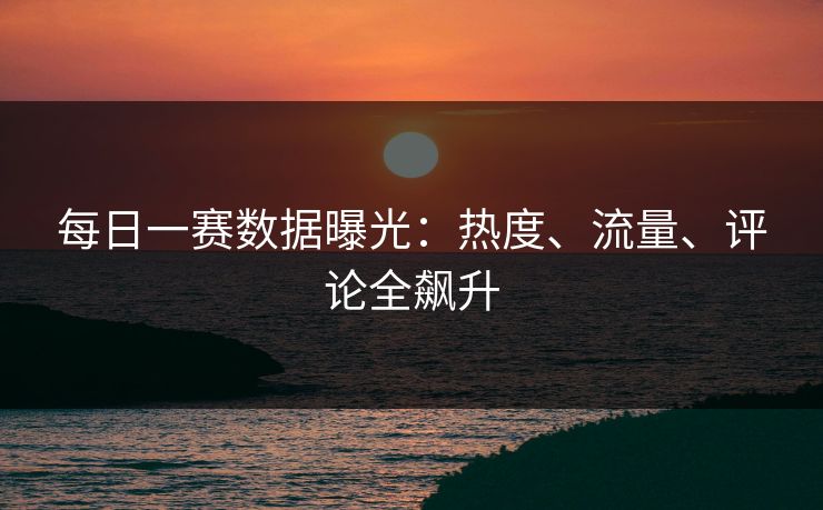 每日一赛数据曝光：热度、流量、评论全飙升