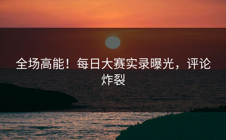 全场高能！每日大赛实录曝光，评论炸裂