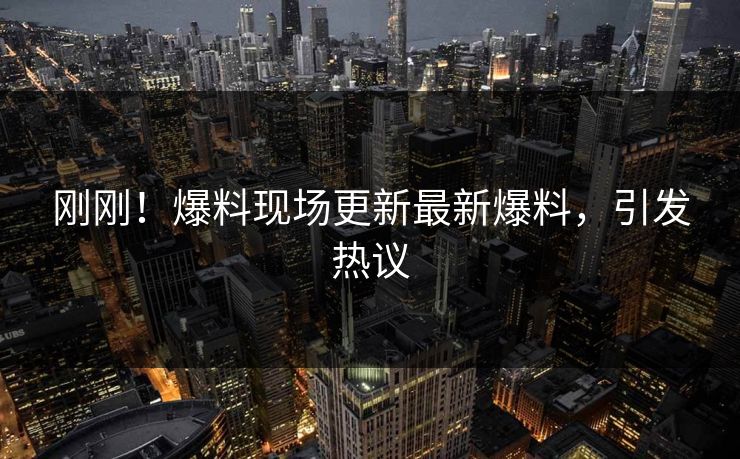 刚刚！爆料现场更新最新爆料，引发热议