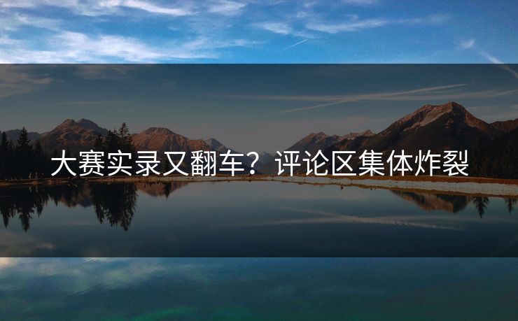 大赛实录又翻车？评论区集体炸裂