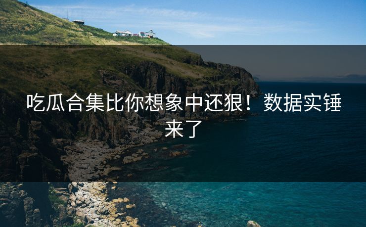 吃瓜合集比你想象中还狠！数据实锤来了