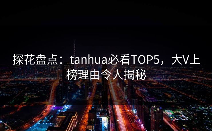 探花盘点：tanhua必看TOP5，大V上榜理由令人揭秘