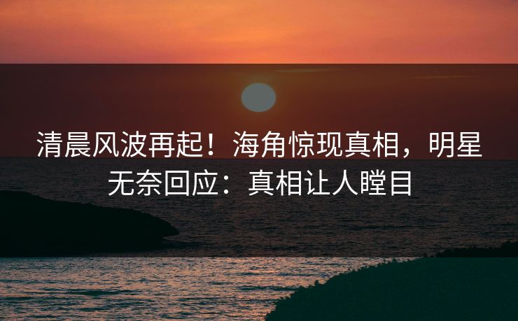 清晨风波再起！海角惊现真相，明星无奈回应：真相让人瞠目