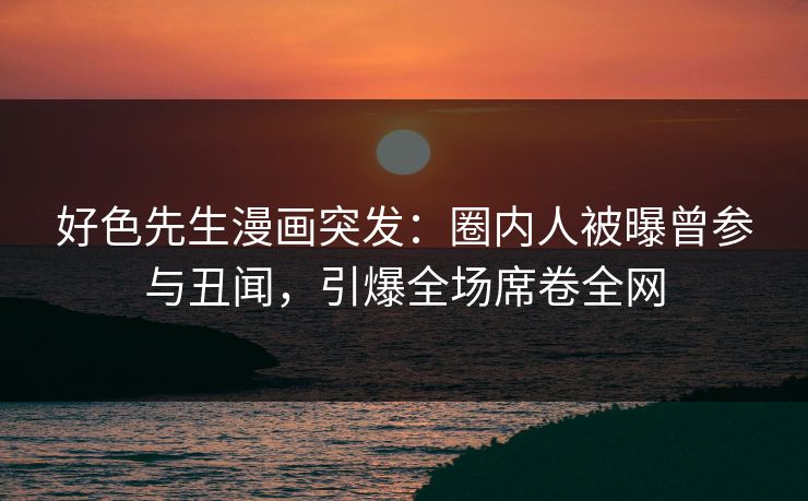 好色先生漫画突发：圈内人被曝曾参与丑闻，引爆全场席卷全网