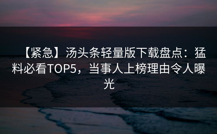 【紧急】汤头条轻量版下载盘点：猛料必看TOP5，当事人上榜理由令人曝光