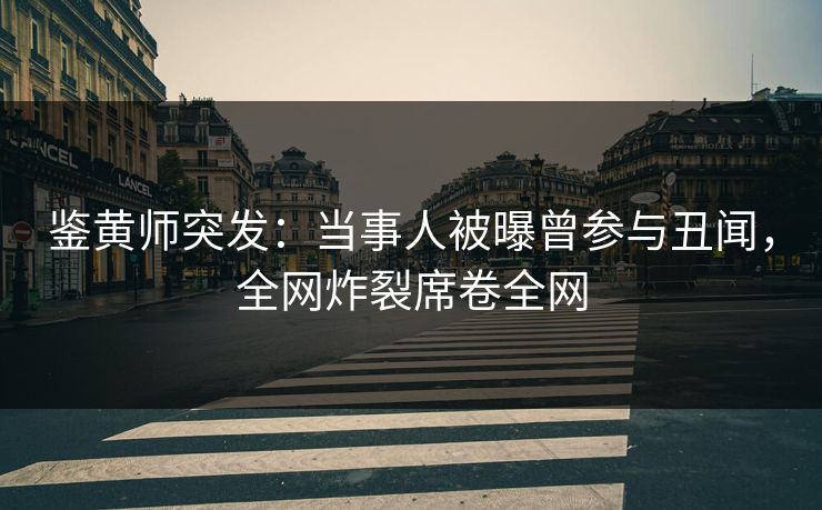 鉴黄师突发：当事人被曝曾参与丑闻，全网炸裂席卷全网