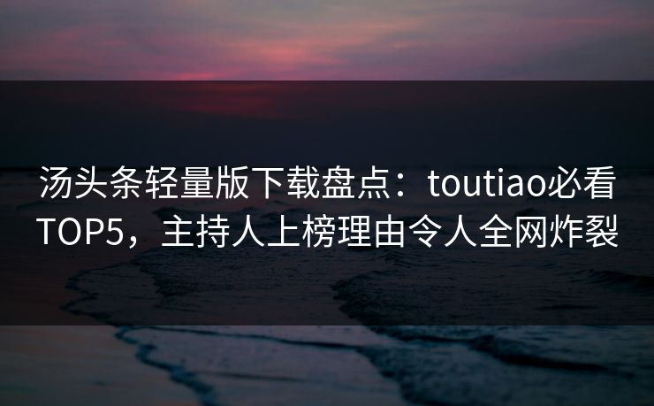汤头条轻量版下载盘点：toutiao必看TOP5，主持人上榜理由令人全网炸裂