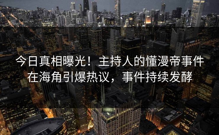 今日真相曝光！主持人的懂漫帝事件在海角引爆热议，事件持续发酵