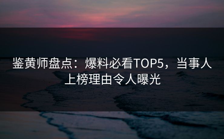 鉴黄师盘点：爆料必看TOP5，当事人上榜理由令人曝光