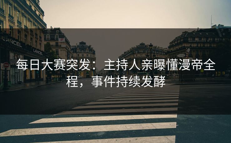 每日大赛突发：主持人亲曝懂漫帝全程，事件持续发酵