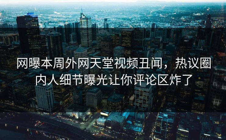 网曝本周外网天堂视频丑闻，热议圈内人细节曝光让你评论区炸了